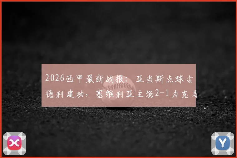 2026西甲最新战报：亚当斯点球古德利建功，塞维利亚主场2-1力克马竞，附全场录像回放入口