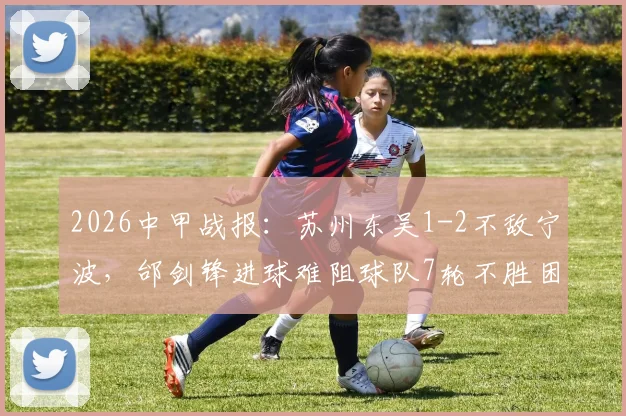 2026中甲战报：苏州东吴1-2不敌宁波，邰剑锋进球难阻球队7轮不胜困局