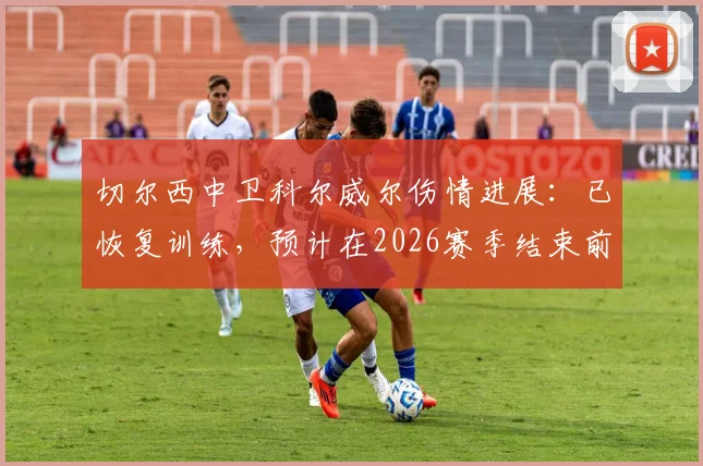 切尔西中卫科尔威尔伤情进展:已恢复训练,预计在2026赛季结束前复出助力防线