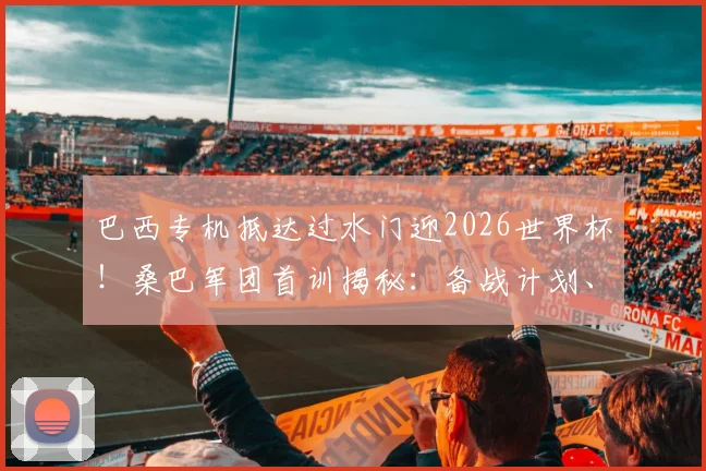 巴西专机抵达过水门迎2026世界杯!桑巴军团首训揭秘:备战计划、训练重点与战术解析全知道