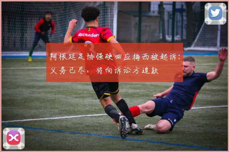 阿根廷足协强硬回应梅西被起诉:义务已尽,将向诉讼方追款