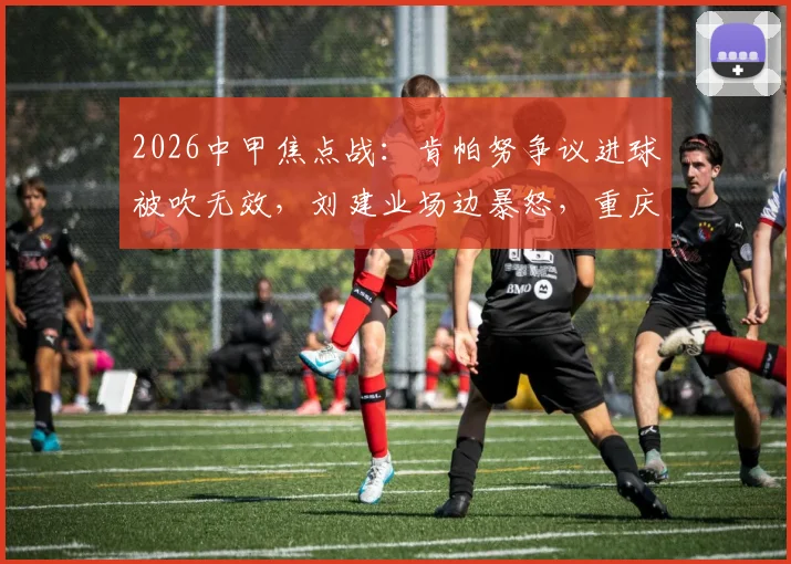 2026中甲焦点战：肯帕努争议进球被吹无效，刘建业场边暴怒，重庆铜梁龙半场闷平云南玉昆