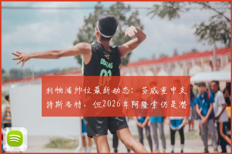 利物浦帅位最新动态：芬威重申支持斯洛特，但2026年阿隆索仍是潜在接替人选