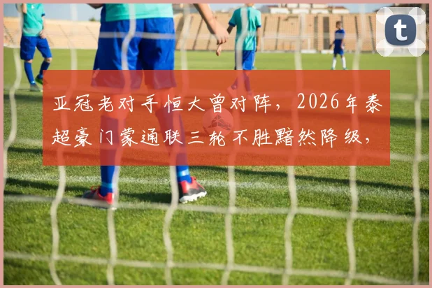 亚冠老对手恒大曾对阵，2026年泰超豪门蒙通联三轮不胜黯然降级，昔日劲旅为何衰落至此