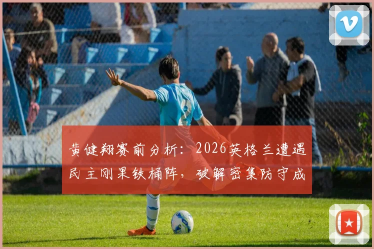 黄健翔赛前分析：2026英格兰遭遇民主刚果铁桶阵，破解密集防守成晋级关键，附战术打法深度解读