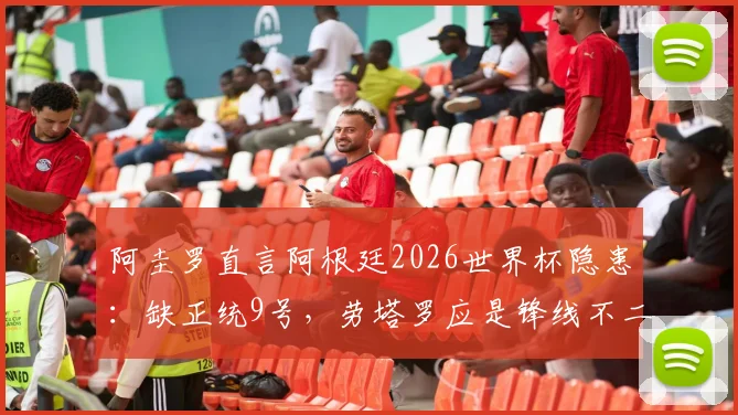 阿圭罗直言阿根廷2026世界杯隐患：缺正统9号，劳塔罗应是锋线不二首发选择