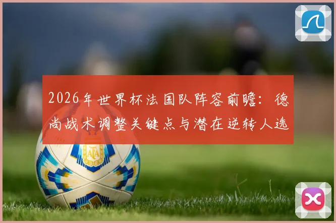 2026年世界杯法国队阵容前瞻：德尚战术调整关键点与潜在逆转人选深度分析