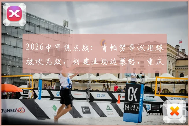 2026中甲焦点战:肯帕努争议进球被吹无效,刘建业场边暴怒,重庆铜梁龙半场闷平云南玉昆