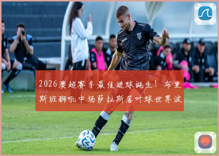 2026澳超赛季最佳进球诞生！布里斯班狮吼中场萨拉斯落叶球世界波全解析，附进球视频及球员背景介绍