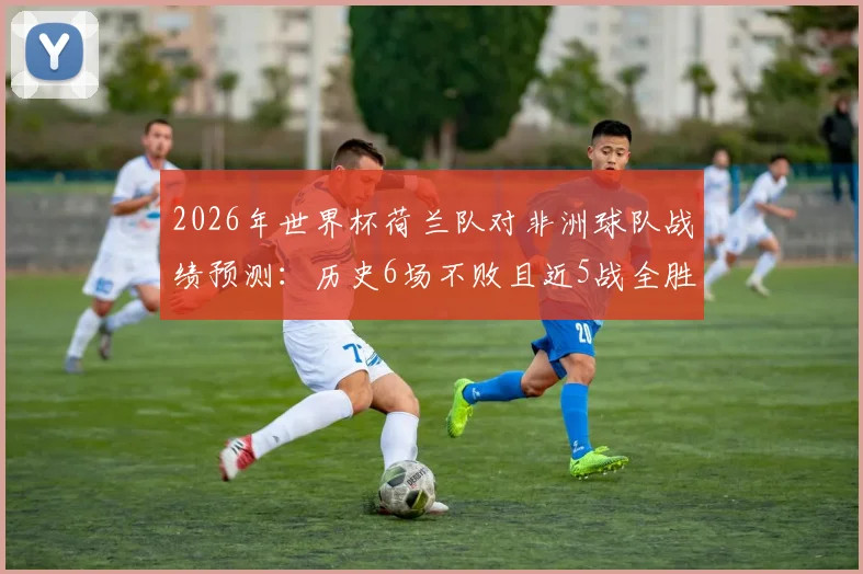 2026年世界杯荷兰队对非洲球队战绩预测:历史6场不败且近5战全胜,能否延续纪录?