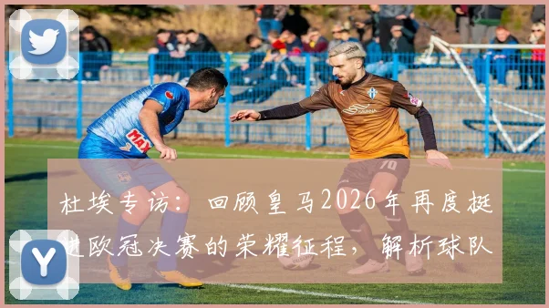 杜埃专访:回顾皇马2026年再度挺进欧冠决赛的荣耀征程,解析球队卫冕之路与核心球员心声