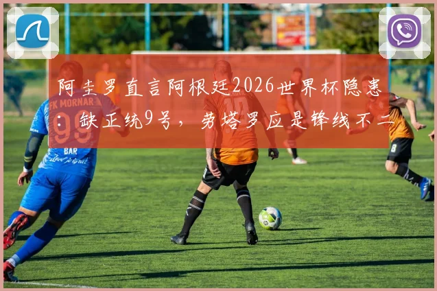 阿圭罗直言阿根廷2026世界杯隐患：缺正统9号，劳塔罗应是锋线不二首发选择