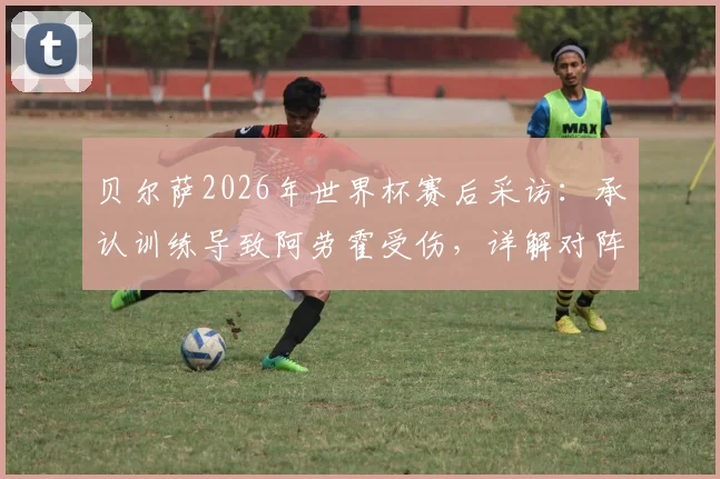 贝尔萨2026年世界杯赛后采访:承认训练导致阿劳霍受伤,详解对阵沙特将采取的激进全员进攻战术
