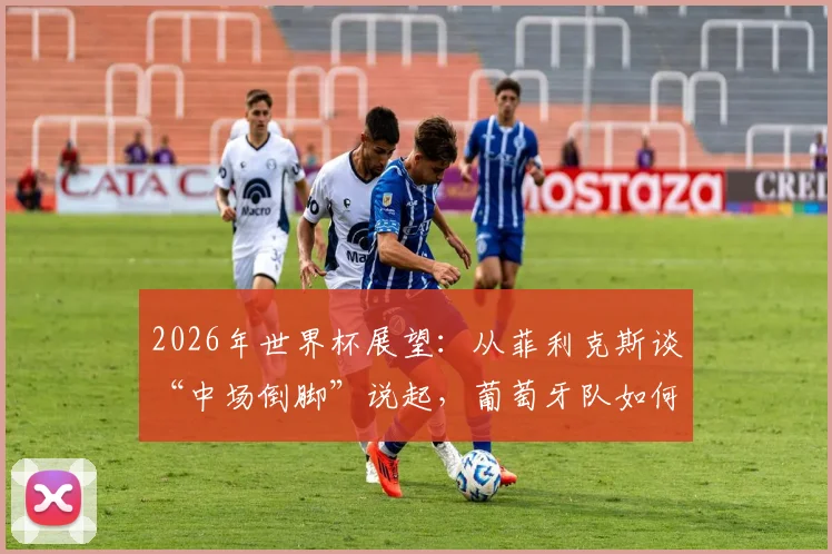 2026年世界杯展望：从菲利克斯谈“中场倒脚”说起，葡萄牙队如何平衡领先后战术与球员心态