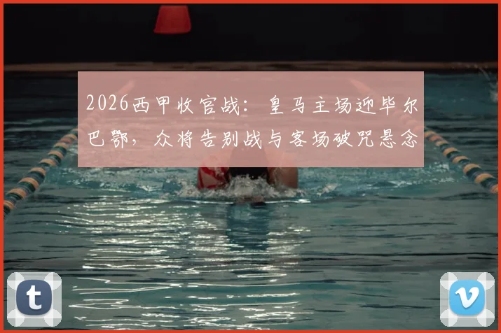 2026西甲收官战:皇马主场迎毕尔巴鄂,众将告别战与客场破咒悬念交织