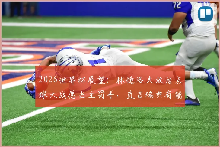 2026世界杯展望：林德洛夫放话点球大战愿当主罚手，直言瑞典有能力攻破法国铁桶防线