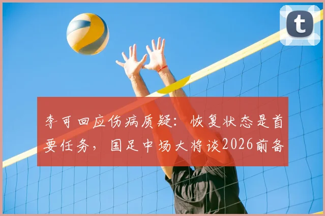 李可回应伤病质疑：恢复状态是首要任务，国足中场大将谈2026前备战心态与计划