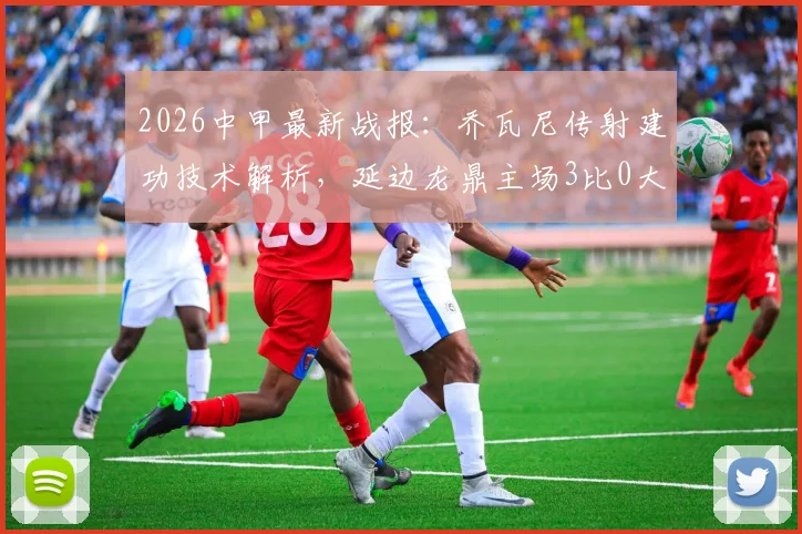 2026中甲最新战报:乔瓦尼传射建功技术解析,延边龙鼎主场3比0大胜定南赣联,附两队全场数据对比
