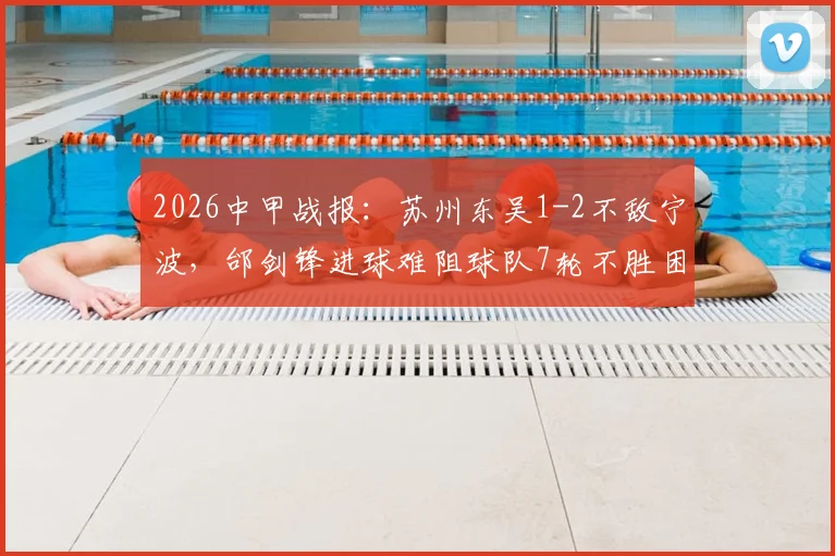 2026中甲战报：苏州东吴1-2不敌宁波，邰剑锋进球难阻球队7轮不胜困局