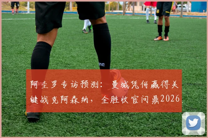 阿圭罗专访预测：曼城凭何赢得关键战克阿森纳，全胜收官问鼎2026英超冠军？曼城战术优势深度解析