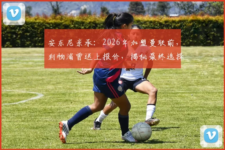 安东尼亲承：2026年加盟曼联前，利物浦曾送上报价，揭秘最终选择红魔背后原因