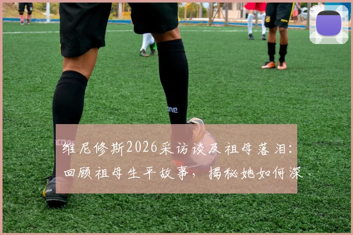 维尼修斯2026采访谈及祖母落泪：回顾祖母生平故事，揭秘她如何深远影响其足球生涯与人生选择
