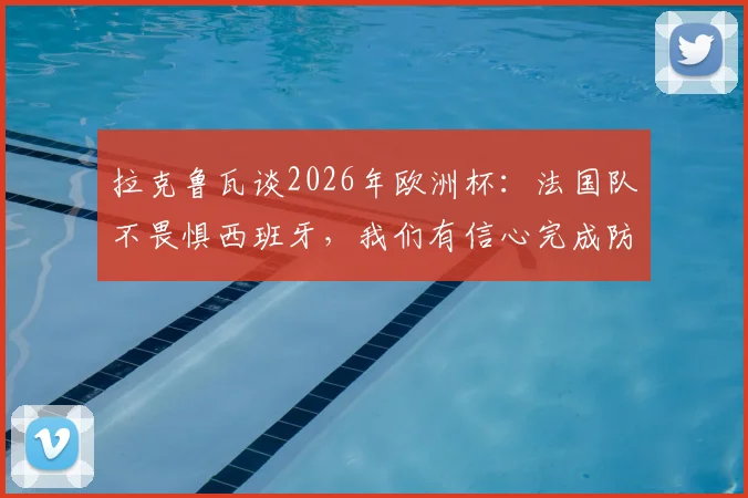 拉克鲁瓦谈2026年欧洲杯:法国队不畏惧西班牙,我们有信心完成防住亚马尔的关键任务