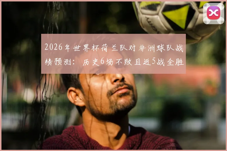 2026年世界杯荷兰队对非洲球队战绩预测：历史6场不败且近5战全胜，能否延续纪录？