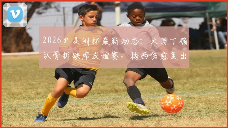 2026年美洲杯最新动态:大马丁确认骨折缺席友谊赛,梅西伤愈复出赶上阿根廷首轮比赛