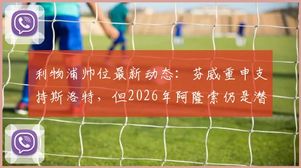 利物浦帅位最新动态：芬威重申支持斯洛特，但2026年阿隆索仍是潜在接替人选