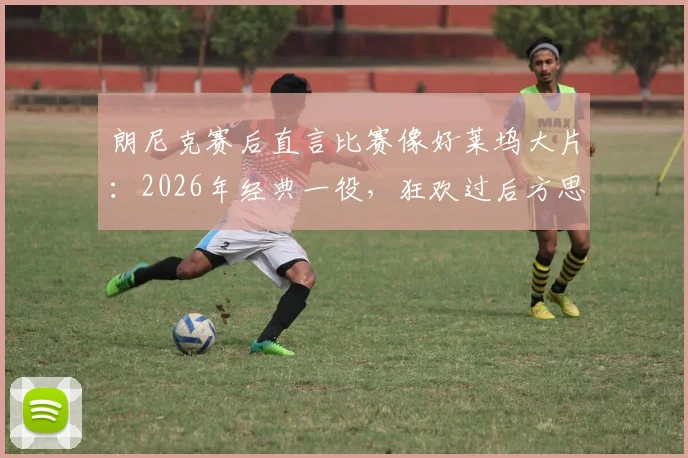 朗尼克赛后直言比赛像好莱坞大片:2026年经典一役,狂欢过后方思防守漏洞