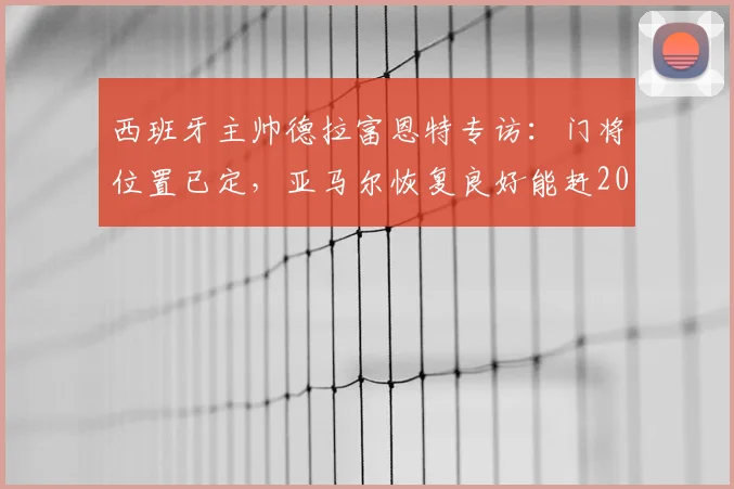 西班牙主帅德拉富恩特专访：门将位置已定，亚马尔恢复良好能赶2026世界杯首战