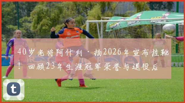 40岁老将阿什利·扬2026年宣布挂靴!回顾23年生涯冠军荣誉与退役后打算,盘点足坛那些长青传奇