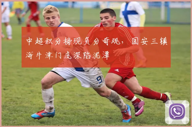 中超积分榜现负分奇观，国安三镇海牛津门虎深陷泥潭