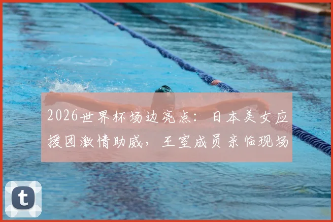 2026世界杯场边亮点：日本美女应援团激情助威，王室成员亲临现场督战解析