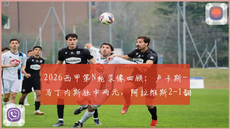 2026西甲第N轮录像回顾：卢卡斯-马丁内斯独中两元，阿拉维斯2-1翻盘马略卡，附全场集锦与赛后分析