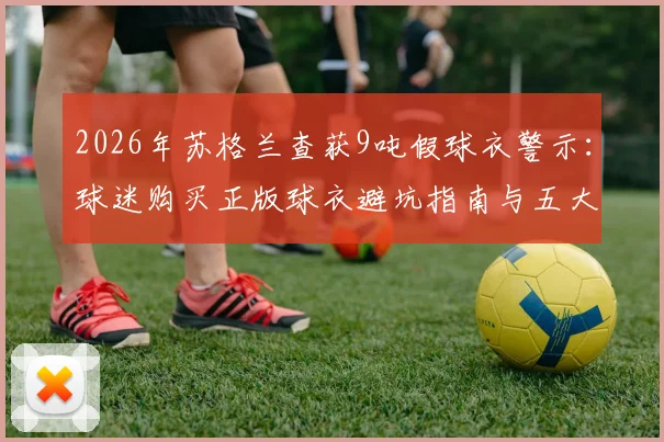 2026年苏格兰查获9吨假球衣警示:球迷购买正版球衣避坑指南与五大鉴别方法