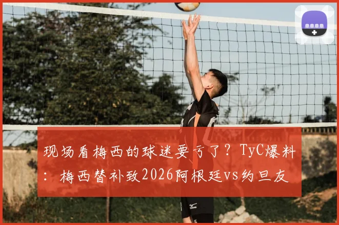 现场看梅西的球迷要亏了？TyC爆料：梅西替补致2026阿根廷vs约旦友谊赛票价跳水25%