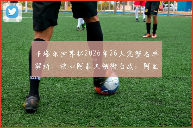 卡塔尔世界杯2026年26人完整名单解析:核心阿菲夫领衔出战,阿里与蒙塔里入选阵容一览