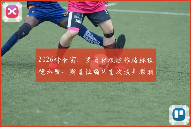 2026转会窗:罗马积极运作格林伍德加盟,斯基拉确认首次谈判顺利,未来动向分析