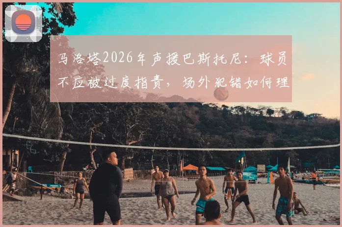马洛塔2026年声援巴斯托尼：球员不应被过度指责，场外犯错如何理性看待