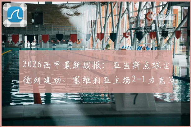 2026西甲最新战报:亚当斯点球古德利建功,塞维利亚主场2-1力克马竞,附全场录像回放入口