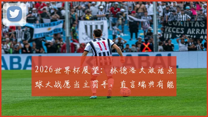 2026世界杯展望:林德洛夫放话点球大战愿当主罚手,直言瑞典有能力攻破法国铁桶防线
