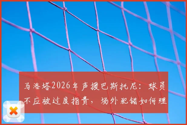 马洛塔2026年声援巴斯托尼：球员不应被过度指责，场外犯错如何理性看待