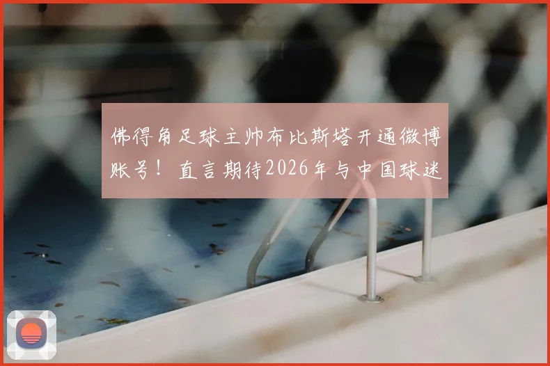 佛得角足球主帅布比斯塔开通微博账号!直言期待2026年与中国球迷深度互动交流