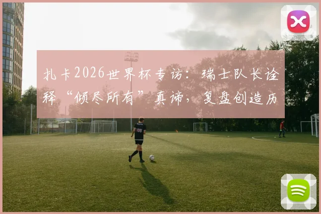 扎卡2026世界杯专访:瑞士队长诠释“倾尽所有”真谛,复盘创造历史的难忘征程