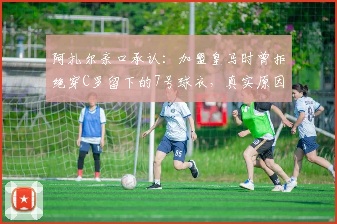 阿扎尔亲口承认：加盟皇马时曾拒绝穿C罗留下的7号球衣，真实原因令人深思