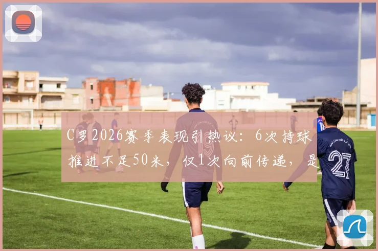C罗2026赛季表现引热议：6次持球推进不足50米，仅1次向前传递，是否真的老了？权威数据解读与未来展望