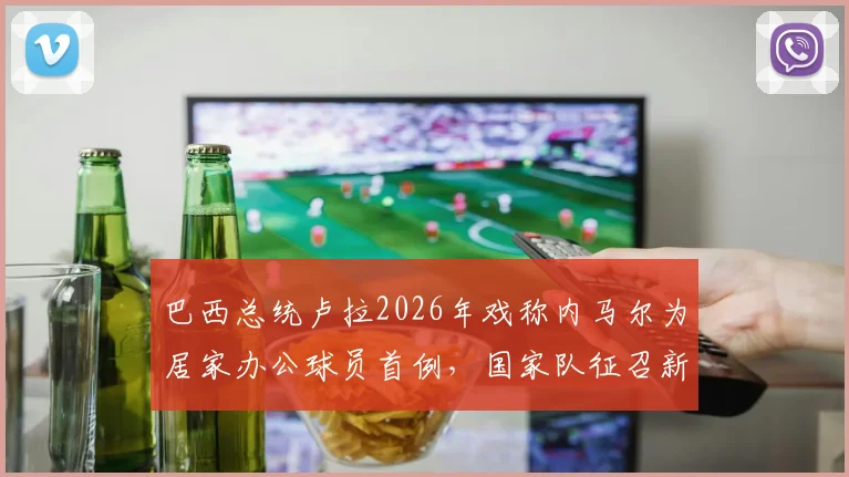 巴西总统卢拉2026年戏称内马尔为居家办公球员首例,国家队征召新形式引热议