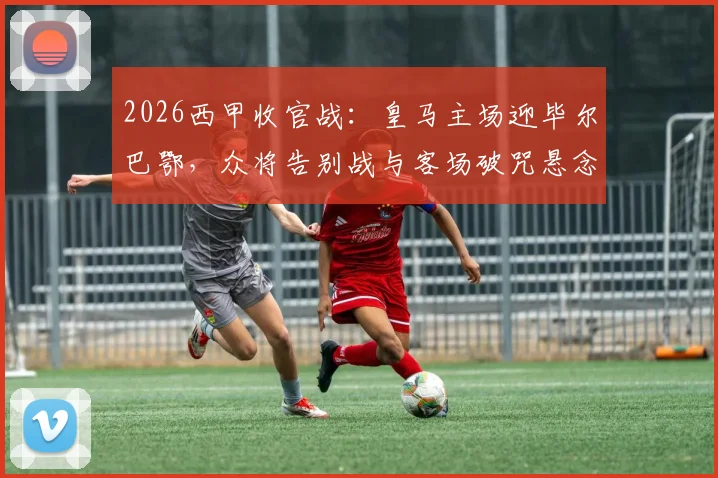 2026西甲收官战：皇马主场迎毕尔巴鄂，众将告别战与客场破咒悬念交织